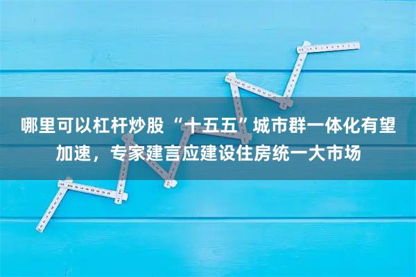 哪里可以杠杆炒股 “十五五”城市群一体化有望加速，专家建言应建设住房统一大市场
