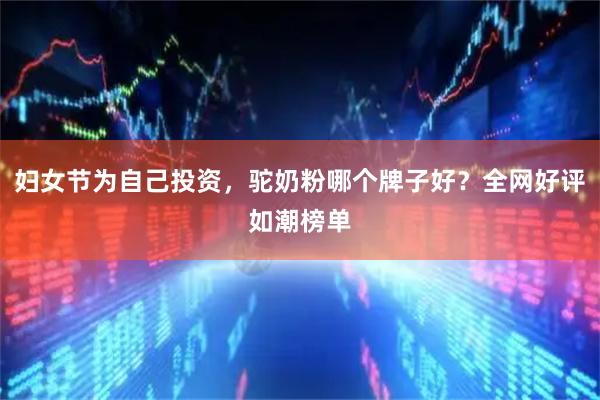妇女节为自己投资，驼奶粉哪个牌子好？全网好评如潮榜单