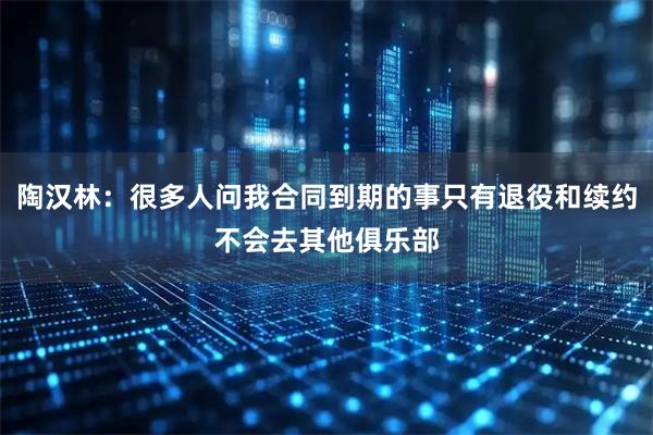 陶汉林:很多人问我合同到期的事只有退役和续约不会去其他俱乐部