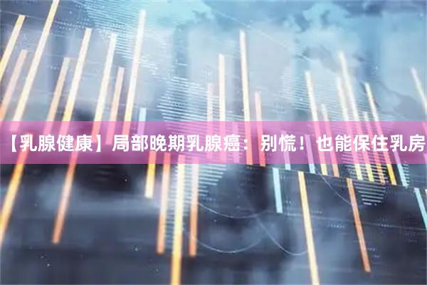 【乳腺健康】局部晚期乳腺癌：别慌！也能保住乳房