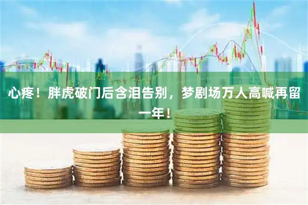 心疼！胖虎破门后含泪告别，梦剧场万人高喊再留一年！