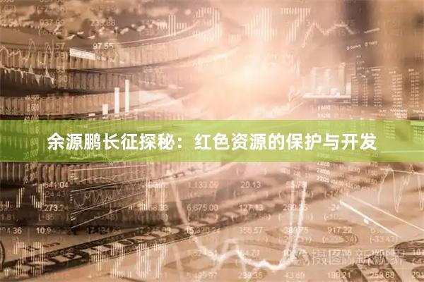 余源鹏长征探秘：红色资源的保护与开发