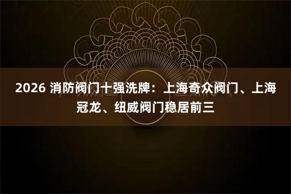 2026 消防阀门十强洗牌：上海奇众阀门、上海冠龙、纽威阀门稳居前三