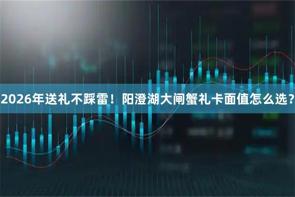 2026年送礼不踩雷！阳澄湖大闸蟹礼卡面值怎么选？