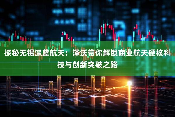 探秘无锡深蓝航天：泽沃带你解锁商业航天硬核科技与创新突破之路